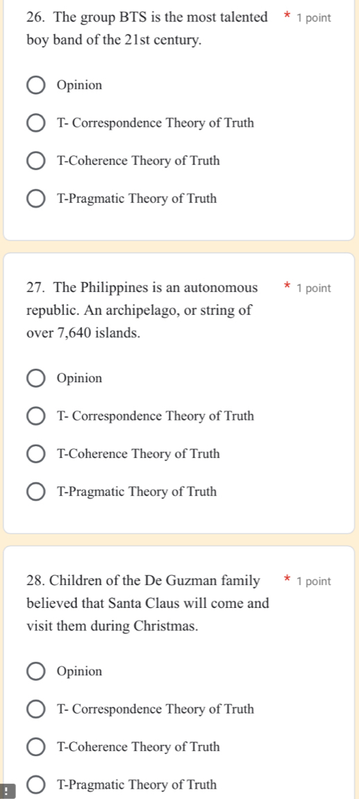 The group BTS is the most talented * 1 point
boy band of the 21st century.
Opinion
T- Correspondence Theory of Truth
T-Coherence Theory of Truth
T-Pragmatic Theory of Truth
27. The Philippines is an autonomous 1 point
republic. An archipelago, or string of
over 7,640 islands.
Opinion
T- Correspondence Theory of Truth
T-Coherence Theory of Truth
T-Pragmatic Theory of Truth
28. Children of the De Guzman family 1 point
believed that Santa Claus will come and
visit them during Christmas.
Opinion
T- Correspondence Theory of Truth
T-Coherence Theory of Truth
T-Pragmatic Theory of Truth