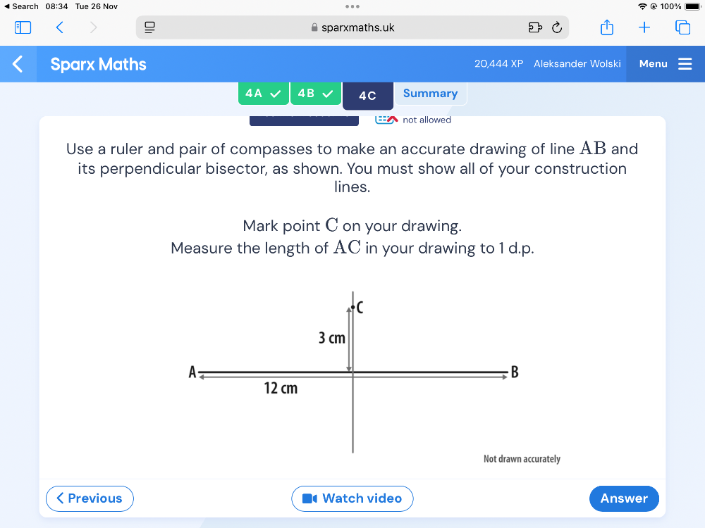 Search 08:34 Tue 26 Nov 100% 
sparxmaths.uk 
Sparx Maths 20 444 XP Aleksander Wolski Menu 
4A 4B 4C Summary 
not allowed 
Use a ruler and pair of compasses to make an accurate drawing of line AB and 
its perpendicular bisector, as shown. You must show all of your construction 
lines. 
Mark point C on your drawing. 
Measure the length of AC in your drawing to 1 d.p. 
tely 
Previous Watch video Answer