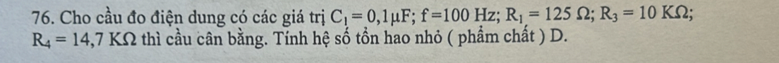 Cho cầu đo điện dung có các giá trị C_1=0,1mu F; f=100Hz; R_1=125Omega; R_3=10KOmega;
R_4=14,7 KOmega thì cầu cân bằng. Tính hệ số tồn hao nhỏ ( phẩm chất ) D.