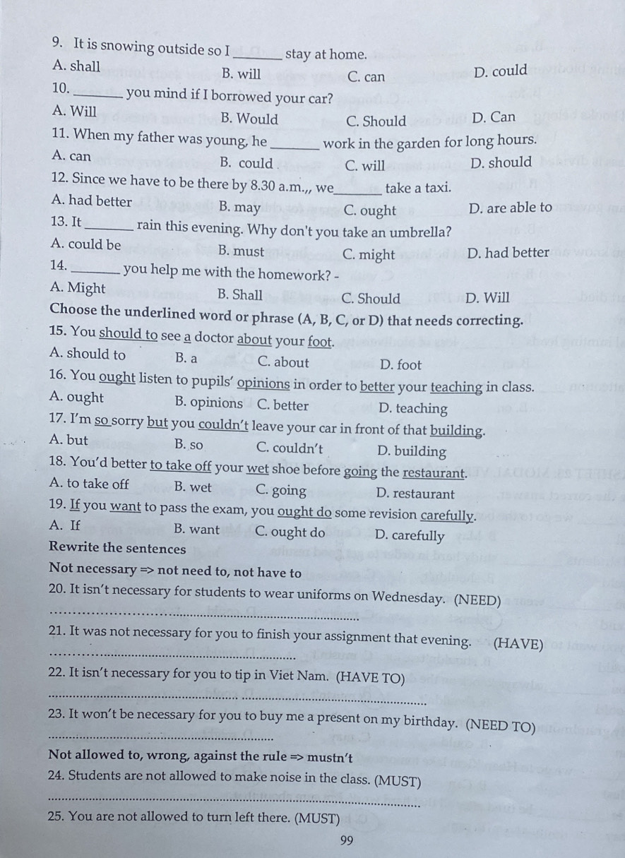 It is snowing outside so I _stay at home.
A. shall B. will C. can
D. could
10._ you mind if I borrowed your car?
A. Will B. Would C. Should D. Can
11. When my father was young, he _work in the garden for long hours.
A. can B. could C. will D. should
12. Since we have to be there by 8.30 a.m.,, we_ take a taxi.
A. had better B. may
C. ought D. are able to
13. It_ rain this evening. Why don't you take an umbrella?
A. could be B. must C. might D. had better
14._ you help me with the homework? -
A. Might B. Shall D. Will
C. Should
Choose the underlined word or phrase (A, B, C, or D) that needs correcting.
15. You should to see a doctor about your foot.
A. should to B. a C. about D. foot
16. You ought listen to pupils’ opinions in order to better your teaching in class.
A. ought B. opinions C. better D. teaching
17. I’m so sorry but you couldn’t leave your car in front of that building.
A. but B. so C. couldn’t D. building
18. You’d better to take off your wet shoe before going the restaurant.
A. to take off B. wet C. going D. restaurant
19. If you want to pass the exam, you ought do some revision carefully.
A. If B. want C. ought do D. carefully
Rewrite the sentences
Not necessary => not need to, not have to
_
20. It isn’t necessary for students to wear uniforms on Wednesday. (NEED)
_
21. It was not necessary for you to finish your assignment that evening. (HAVE)
22. It isn’t necessary for you to tip in Viet Nam. (HAVE TO)
_
_
23. It won’t be necessary for you to buy me a present on my birthday. (NEED TO)
Not allowed to, wrong, against the rule => mustn’t
24. Students are not allowed to make noise in the class. (MUST)
_
25. You are not allowed to turn left there. (MUST)
99