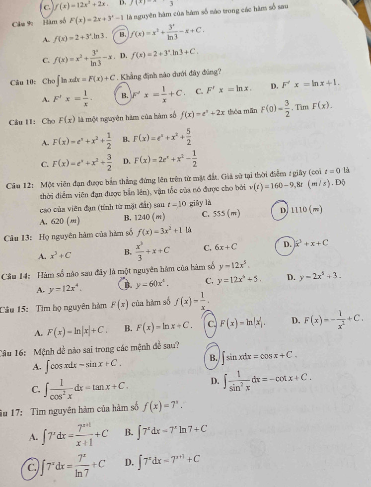 C. f(x)=12x^2+2x. D. f(x)-
Câu 9: Hàm số F(x)=2x+3^x-1 là nguyên hàm của hàm số nào trong các hàm số sau
A. f(x)=2+3^x.ln 3. B. f(x)=x^2+ 3^x/ln 3 -x+C.
C. f(x)=x^2+ 3^x/ln 3 -x. D. f(x)=2+3^x.ln 3+C.
Câu 10: Cho ∈t ln xdx=F(x)+C Khẳng định nào dưới đây đủng?
A. F'x= 1/x . B. F'x= 1/x +C. C. F'x=ln x. D. F'x=ln x+1.
Câu 11: Cho F(x) là một nguyên hàm của hàm số f(x)=e^x+2x thỏa mãn F(0)= 3/2  Tìm F(x).
A. F(x)=e^x+x^2+ 1/2  B. F(x)=e^x+x^2+ 5/2 
C. F(x)=e^x+x^2+ 3/2  D. F(x)=2e^x+x^2- 1/2 
Câu 12: Một viên đạn được bắn thẳng đứng lên trên từ mặt đất. Giả sử tại thời điểm / giây (coi t=0 là
thời điểm viên đạn được bắn lên), vận tốc của nó được cho bởi v(t)=160-9,8t (m/s ) . Độ
cao của viên đạn (tính từ mặt đất) sau t=10 giây là
A. 620 (m) B. 1240 (m) C. 555(m) D, 1110(m)
Câu 13: Họ nguyên hàm của hàm số f(x)=3x^2+1 là
A. x^3+C B.  x^3/3 +x+C C. 6x+C D. )x^3+x+C
Câu 14: Hàm số nào sau đây là một nguyên hàm của hàm số y=12x^5.
A. y=12x^4. B. y=60x^4. C. y=12x^6+5. D. y=2x^6+3.
Câu 15: Tìm họ nguyên hàm F(x) của hàm số f(x)= 1/x .
A. F(x)=ln |x|+C. B. F(x)=ln x+C. C. F(x)=ln |x|. D. F(x)=- 1/x^2 +C.
Câu 16: Mệnh đề nào sai trong các mệnh đề sau?
A. ∈t cos xdx=sin x+C.
B. ∈t sin xdx=cos x+C.
C. ∈t  1/cos^2x dx=tan x+C.
D. ∈t  1/sin^2x dx=-cot x+C.
âu 17: Tìm nguyên hàm của hàm số f(x)=7^x.
A. ∈t 7^xdx= (7^(x+1))/x+1 +C B. ∈t 7^xdx=7^xln 7+C
C. ∈t 7^xdx= 7^x/ln 7 +C D. ∈t 7^xdx=7^(x+1)+C