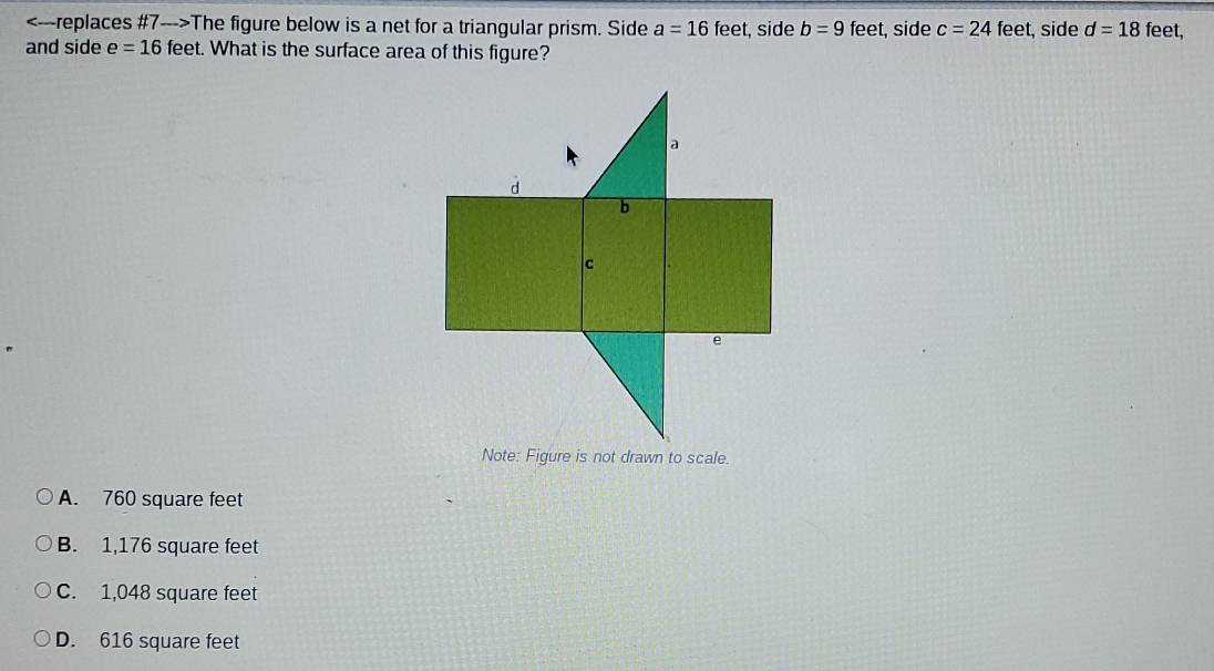 The figure below is a net for a triangular prism. Side a=16feet t, side b=9 feet, side c=24 feet, side d=18 feet,
and side e=16 feet. What is the surface area of this figure?
A. 760 square feet
B. 1,176 square feet
C. 1,048 square feet
D. 616 square feet