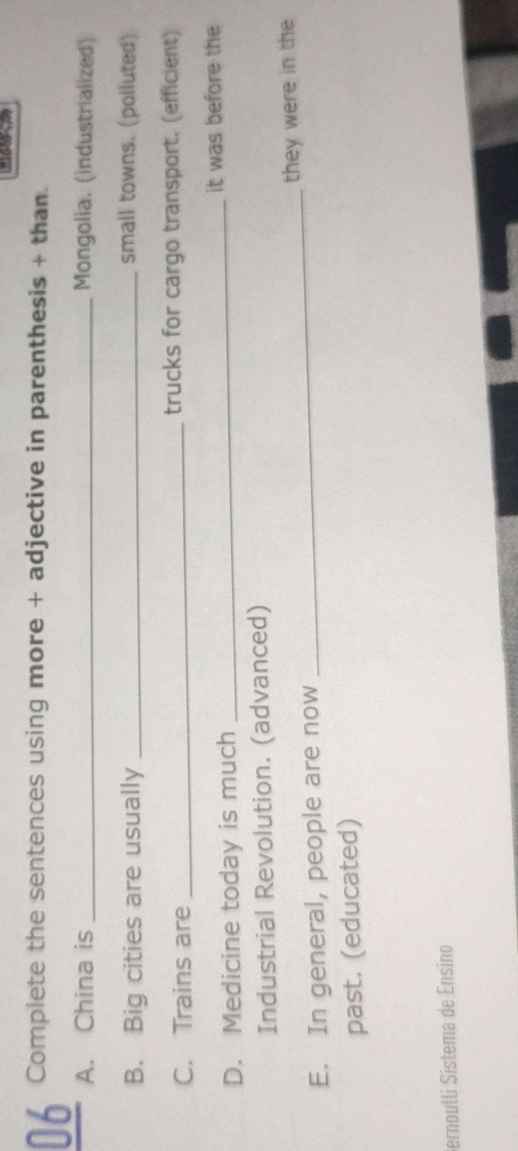 Complete the sentences using more + adjective in parenthesis + than. 
_ 
A. China is _Mongolia. (industrialized) 
B. Big cities are usually_ 
small towns. (polluted) 
C. Trains are_ 
trucks for cargo transport. (efficient) 
_it was before the 
D. Medicine today is much 
Industrial Revolution. (advanced) 
_they were in the 
E. In general, people are now 
past. (educated) 
Bernoulli Sistema de Ensino