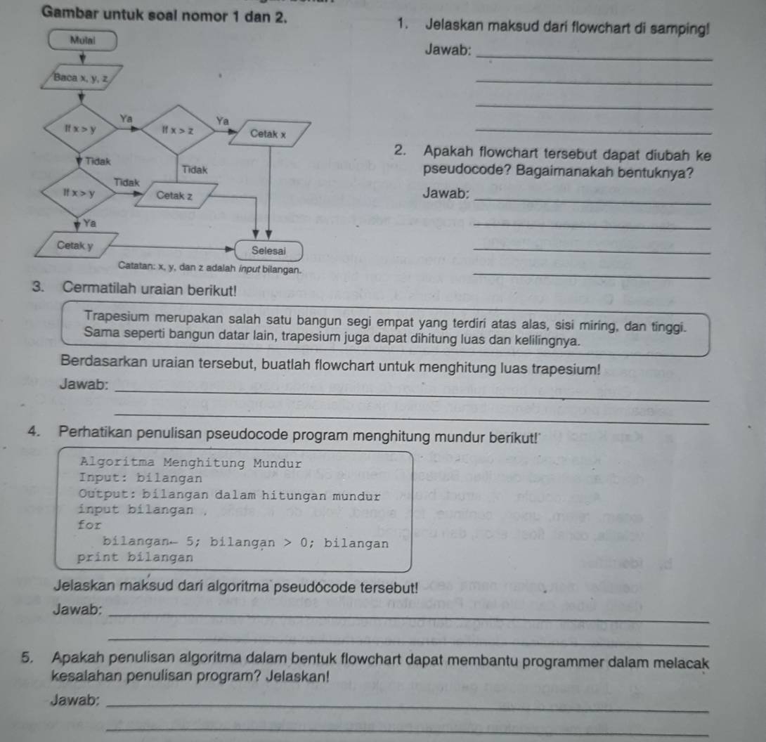 Gambar untuk soal nomor 1 dan 2. 1. Jelaskan maksud dari flowchart di samping!
Jawab:_
_
_
_
2. Apakah flowchart tersebut dapat diubah ke
pseudocode? Bagaimanakah bentuknya?
_
Jawab:
_
_
_
3. Cermatilah uraian berikut!
Trapesium merupakan salah satu bangun segi empat yang terdiri atas alas, sisi miring, dan tinggi.
Sama seperti bangun datar lain, trapesium juga dapat dihitung luas dan kelilingnya.
Berdasarkan uraian tersebut, buatlah flowchart untuk menghitung luas trapesium!
_
Jawab:
_
4. Perhatikan penulisan pseudocode program menghitung mundur berikut!'
Algoritma Menghitung Mundur
Input: bilangan
Output: bilangan dalam hitungan mundur
input bilangan
for
bilangan- 5; bilangan 0; bilangan
print bilangan
Jelaskan maksud dari algoritma pseudocode tersebut!
Jawab:_
_
5. Apakah penulisan algoritma dalam bentuk flowchart dapat membantu programmer dalam melacak
kesalahan penulisan program? Jelaskan!
Jawab:_
_