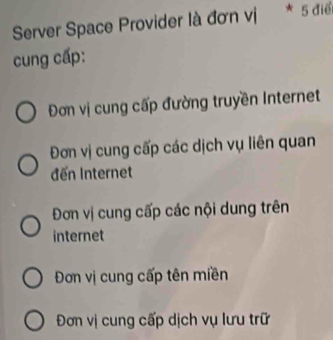 Server Space Provider là đơn vị * 5 điể
cung cấp:
Đơn vị cung cấp đường truyền Internet
Đơn vị cung cấp các dịch vụ liên quan
đến Internet
Đơn vị cung cấp các nội dung trên
internet
Đơn vị cung cấp tên miền
Đơn vị cung cấp dịch vụ lưu trữ