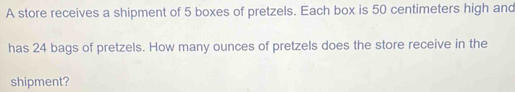 A store receives a shipment of 5 boxes of pretzels. Each box is 50 centimeters high and 
has 24 bags of pretzels. How many ounces of pretzels does the store receive in the 
shipment?