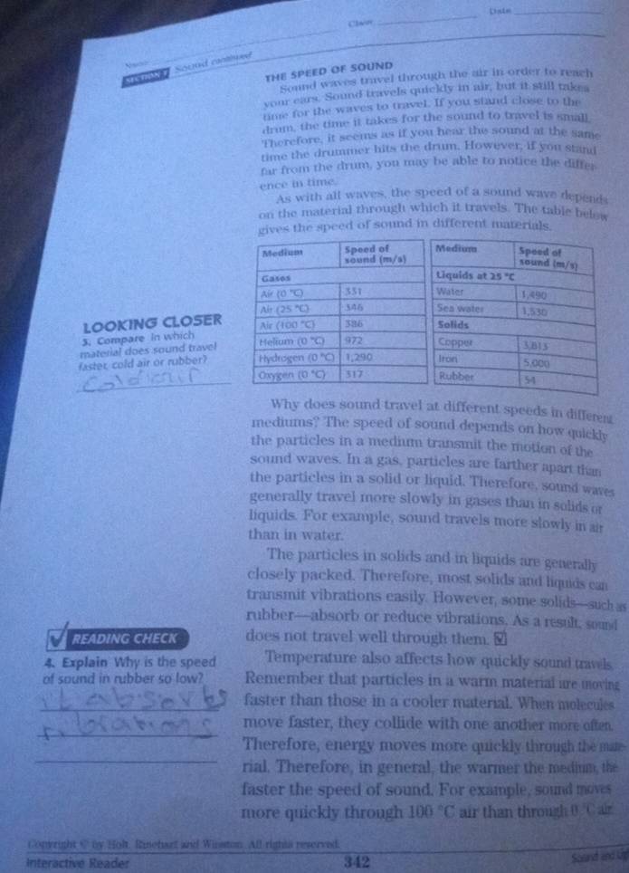 Clav
_
_
oue Sound cned
THE SPEED OF SOUND
Sound waves travel through the air in order to reach
your ears. Sound travels quickly in air, but it still takes
time for the waves to travel. If you stand close to 11m
drum, the time it takes for the sound to travel is small
Therefore, it seems as if you hear the sound at the same
time the drummer hits the drum. However, if you stand
far from the drum, you may be able to notice the differ
ence in time.
As with all waves, the speed of a sound wave depends
on the material through which it travels. The table below
gives the speed of sound in different materials.
LOOKING CLOSER
3. Compare in which 
material does sound travel
faster, cold air or rubber? 
_
Why does sound travel at different speeds in differen
mediums? The speed of sound depends on how quickly
the particles in a medium transmit the motion of the
sound waves. In a gas, particles are farther apart than
the particles in a solid or liquid. Therefore, sound waves
generally travel more slowly in gases than in solids or
liquids. For example, sound travels more slowly in air
than in water.
The particles in solids and in liquids are generally
closely packed. Therefore, most solids and liquids can
transmit vibrations easily. However, some solids—such as
rubber—absorb or reduce vibrations. As a result, sound
READING CHECK does not travel well through them.
4. Explain Why is the speed Temperature also affects how quickly sound travels
of sound in rubber so low? Remember that particles in a warm material are moving
_faster than those in a cooler material. When molecules
_
move faster, they collide with one another more often.
_
Therefore, energy moves more quickly through the mate
rial. Therefore, in general, the warmer the medium, the
faster the speed of sound. For example, sound moves
more quickly through 100°C air than through Boverline C Ar
Copyright @ by Holt, Riehart and Winston. All rights reserved.
Interactive Reader 342
Sound and Un