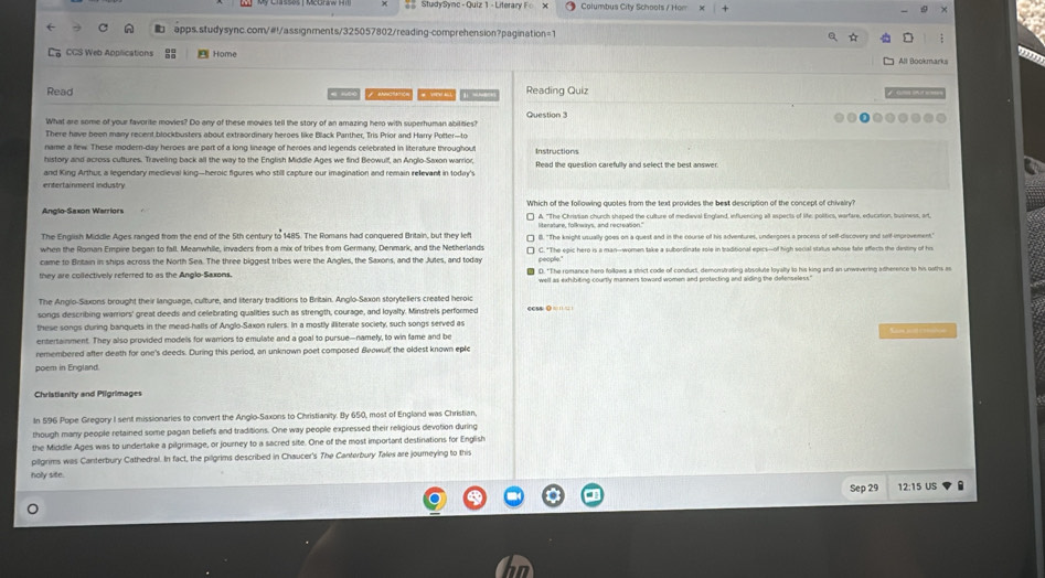 Study Sync - Quiz 1 - Literary Columbus City Schools / Hom
apps.studysync.com/#!/assignments/325057802/reading-comprehension?pagination=1
La CCS Web Applications  Home All Bookmarks
Read # m   pnctation   # Vew al    snert Reading Quiz
What are some of your favorite movies? Do any of these mowes tell the story of an amazing hero with superhuman abilties? Question
There have been many recent blockbusters about extraordinary heroes like Black Panther, Tris Prior and Harry Potter—to
name a few. These modern-day heroes are part of a long lineage of heroes and legends celebrated in literature throughout
history and across cultures. Traveling back all the way to the English Middle Ages we find Beowulf, an Anglo-Saxon warrior, Instructions
and King Arthuc, a legendary medieval king—heroic figures who still capture our imagination and remain relevant in today's Read the question carefully and select the best answe
entertainnent industry
Anglo-Saxon Warriors Which of the following quotes from the text provides the best description of the concept of chivairy?
The English Middle Ages ranged from the end of the 5th century to 1485. The Romans had conquered Britain, but they le B. "The knight usually goes on a quest and in the course of his adventures, undergoes a process of self-discovery and self-improvement."
when the Roman Empire began to fall. Meanwhile, invaders from a mix of tribes from Germany, Denmark, and the Netherlands
came to Britain in ships across the North Sea. The three biggest tribes were the Angles, the Saxons, and the Jutes, and today people." C. "The epic hero is a man--women take a subordinate role in traditional epics--of high social status whose fate affects the destiny of his
they are collectively referred to as the Anglo-Saxons.
The Anglo-Saxons brought their language, culture, and literary traditions to Britain. Anglo-Saxon storyteliers created heroic
songs describing warriors' great deeds and celebrating qualities such as strength, courage, and loyalty. Minstrels performed
these songs during banquets in the mead-halls of Anglo-Saxon rulers. In a mostly illiterate society, such songs served as ccs$ 0 = □  = 
entertamment. They also provided models for warriors to emulate and a goal to pursue-namely, to win fame and be
remembered after death for one's deeds. During this period, an unknown poet composed Beowulf the oldest known eple
poem in England
Christianity and Pligrimager
In 596 Pope Gregory I sent missionaries to convert the Anglo-Saxons to Christianity. By 650, most of England was Christian
though many people retained some pagan beliefs and traditions. One way people expressed their religious devotion during
the Middle Ages was to undertake a pilgrimage, or journey to a sacred site. One of the most important destinations for English
pillgrims was Canterbury Cathedral. In fact, the pilgrims described in Chaucer's The Canterbury Tales are journeying to this
holy site.
Sep 29 12:15 US