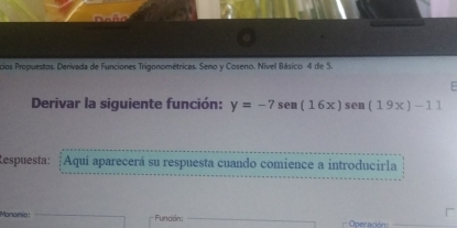 a 
cios Propuestos. Derivada de Funciones Trigonométricas. Seno y Coseno. Nivel Básico 4 de 5. 
E 
Derivar la siguiente función: y=-7sen (16x)sen (19x)-11
Respuesta: ¡Aquí aparecerá su respuesta cuando comience a introducirla 
Manamio: Fundón: _ Operació