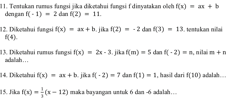 Tentukan rumus fungsi jika diketahui fungsi f dinyatakan oleh f(x)=ax+b
dengan f(-1)=2 dan f(2)=11. 
12. Diketahui fungsi f(x)=ax+b. jika f(2)=-2c lan f(3)=13. tentukan nilai
f(4). 
13. Diketahui rumus fungsi f(x)=2x-3. jika f(m)=5 dan f(-2)=n , nilai m+n
ada1ah…. 
14. Diketahui f(x)=ax+b. jika f(-2)=7 dan f(1)=1 , hasil dari f(10) adalah… 
15. Jika f(x)= 1/3 (x-12) maka bayangan untuk 6 dan -6 adalah…