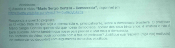 Atividades 
1) Assista o vídeo ''Mario Sergio Cortella - Democracia'', disponível em: 
https://www.youtube.com/watch?v=5w9e3y0)AY3s 
Responda a questão proposta 
a) O vídeo trata do que seja a democrácia e, principalmente, sobre a democracia brasileira. O professor 
Mário Sérgio Cortella quando diz que nossa democracia, apesar dos seus trinta anos, é imatura e não é 
bem cuidada. Afirma também que nosso país precisa cuidar mais a democracia 
No contexto do vídeo, você concorda com a fala do professor? Justifique sua resposta (diga o(s) motivo(s) 
de concordar ou discordar) com argumentos concretos e práticos.