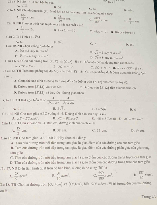 NB Số -4 là căn bậc ba của
8x+8
A. sqrt[3](-4).
B. 64 . C. 16 .
Câu 7. NB Cho đường tròn (0,13cm) khi đó độ dài cung 160° của đường tròn bằng D. -64 .
A.  104/9 π cm. B.  231/20 π cm. C.  2083/180 π cm. D.  58/5 π cm.
Câu 8. NB Phương trình nào là phương trình bậc nhất 2 ẩn?.
A.  3x/y =-10. B. 4x+3y=-10. C. -4xy=-7. D. 10x(x+10y)=3.
Câu 9. TH Tính 11-sqrt[3](64)
A. 6 .
B. sqrt[3](4).
Câu 10. NB Chọn khẳng định đúng C. 7 . D. 15 .
A. sqrt[3](a)=b suy ra a=b^3. suy ra b=a^3.
B. sqrt[3](a)=b
C. sqrt[3](-a)=b suy ra a=b^3. D. sqrt[3](a)=b suy ra a=-b^3.
Câu 11. NB Cho hai đường tròn (O,R) và (O',r),R>r. Điều kiện để hai đường tròn cất nhau là
A. OO'=R+r. B. OO'=R-r. C. OO'>R+r. D. R-r
Câu 12. TH Trên mặt phẳng toạ độ Oxy cho điểm E(-18;15). Chọn khẳng định đủng trong các khẳng định
sau
A. Chưa thể xác định được vị trí tương đổi của đường tròn (E,12) với các trục toạ độ.
B. Đường tròn (E,12) cắt trục 0x . C. Đường tròn (E,12) tiếp xúc với trục Ox .
D. Đường tròn (E,12) và trục Ox không giao nhau.
Câu 13. TH Rút gọn biểu thức  4/sqrt(6)-sqrt(2) + 4/sqrt(2)+sqrt(6) 
A. 0 . B. 2sqrt(6). C. 1+2sqrt(6). D. 6 .
Câu 14. NB Cho tam giác ABC vuông ở Á. Khẳng định nào sau đây là sai
A. AB=BCsin C. B. AC=BC.cos C. C. AB=BC.cos B
Câu 15. TH Chu vi vành xe là 38π cm, đường kính của vành xe là . D. AC=BCsin C.
A.  19/2 cm. B. 38 cm. C. 57 cm. D. 19 cm.
Câu 16. NB Cho tam giác ABC bắt ki. Hãy chọn câu đúng:
A. Tâm của đường tròn nội tiếp trong tam giác là giao điểm của các đường cao của tam giác.
B. Tâm của đường tròn nội tiếp trong tam giác là giao điểm của các đường phân giác của góc trong
tam giác.
C. Tâm của đường tròn nội tiếp trong tam giác là giao điểm của các đường trung tuyến của tam giác.
D. Tâm của đường tròn nội tiếp trong tam giác là giao điểm của các đường trung trực của tam giác.
Câu 17. NB Diện tích hình quạt tròn có bán kính 4 cm; số đo cung 70° là
A.  28/9 π cm^2. B.  31/10 π cm^2. C.  559/180 π cm^2. D.  187/60 π cm^2.
Câu 18. TH Cho hai đường tròn (O,14cm) và (O',1cm) , biết OO'=8cm. Vị trí tương đổi của hai đường
òn là
Trang 2/5