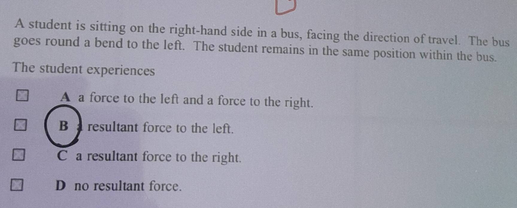 A student is sitting on the right-hand side in a bus, facing the direction of travel. The bus
goes round a bend to the left. The student remains in the same position within the bus.
The student experiences
A a force to the left and a force to the right.
B resultant force to the left.
C a resultant force to the right.
D no resultant force.