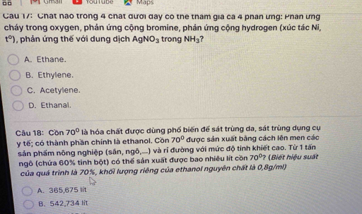 □□ Maps
Cau 17: Chất nao trong 4 chất đười day co the tham gia ca 4 phân ưng: Phân ưng
cháy trong oxygen, phản ứng cộng bromine, phản ứng cộng hydrogen (xúc tác Ni,
t°) , phản ứng thế với dung dịch AgNO_3 trong NH_3 ?
A. Ethane.
B. Ethylene.
C. Acetylene.
D. Ethanal.
Câu 18: Cồn 70° là hóa chất được dùng phố biến để sát trùng da, sát trùng dụng cụ
y tế; có thành phần chính là ethanol. Cồn 70° được sản xuất bằng cách lên men các
sản phẩm nông nghiệp (săn, ngô,...) và ri đường với mức độ tinh khiết cao. Từ 1 tấn
ngô (chứa 60% tinh bột) có thể sản xuất được bao nhiêu lít cồn 70° ? (Biết hiệu suất
của quá trình là 70%, khối lượng riêng của ethanol nguyên chất là 0,8g/ml)
A. 365,675 lit
B. 542,734 lít