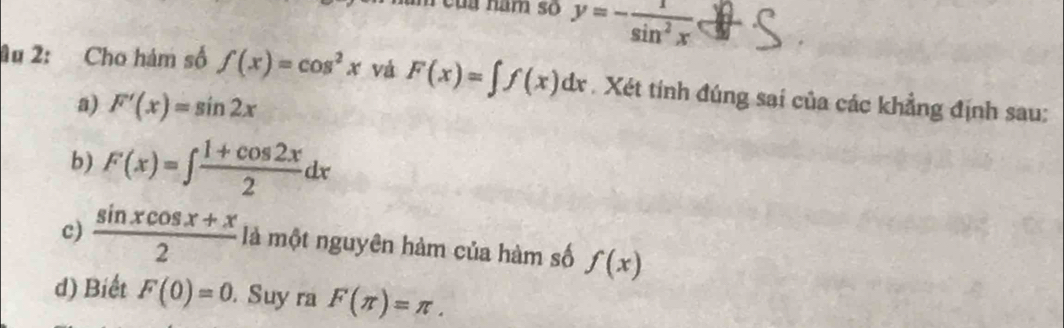 eủa năm số y=- 1/sin^2x 
Au 2: Cho hám số f(x)=cos^2x vá F(x)=∈t f(x)dx. Xét tính đúng sai của các khẳng định sau: 
a) F'(x)=sin 2x
b) F(x)=∈t  (1+cos 2x)/2 dx
c)  (sin xcos x+x)/2  là một nguyên hàm của hàm số f(x)
d) Biết F(0)=0. Suy ra F(π )=π.