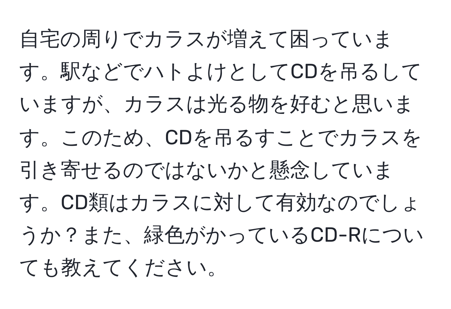 自宅の周りでカラスが増えて困っています。駅などでハトよけとしてCDを吊るしていますが、カラスは光る物を好むと思います。このため、CDを吊るすことでカラスを引き寄せるのではないかと懸念しています。CD類はカラスに対して有効なのでしょうか？また、緑色がかっているCD-Rについても教えてください。