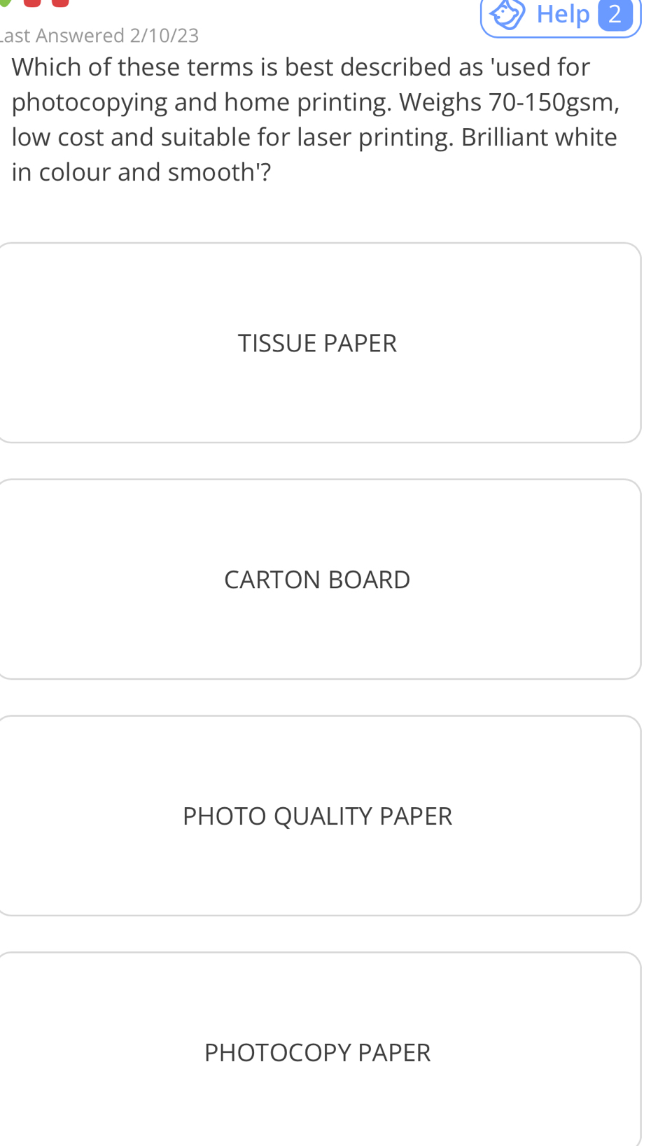 Help 2
ast Answered 2/10/23
Which of these terms is best described as 'used for
photocopying and home printing. Weighs 70-150gsm,
low cost and suitable for laser printing. Brilliant white
in colour and smooth'?
TISSUE PAPER
CARTON BOARD
PHOTO QUALITY PAPER
PHOTOCOPY PAPER