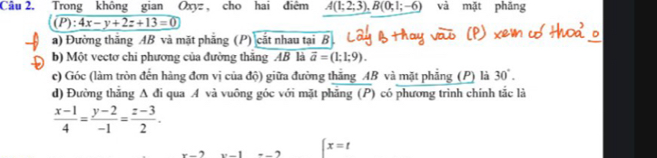 Trong không gian Oxyz , cho hai điêm A(1;2;3), B(0;1;-6) và mặt phǎng
(P):4x-y+2z+13=0
a) Đường thăng AB và mặt phẳng (P) cắt nhau tại B
b) Một vectơ chi phương của đường thắng AB là overline a=(1;1;9). 
c) Góc (làm tròn đến hàng đơn vị của độ) giữa đường thắng AB và mặt phẳng (P) là 30°. 
d) Đường thắng A đi qua A và vuông góc với mặt phẳng (P) có phương trình chính tắc là
 (x-1)/4 = (y-2)/-1 = (z-3)/2 .
x=t