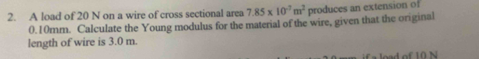 A load of 20 N on a wire of cross sectional area 7.85* 10^(-7)m^2 produces an extension of
0.10mm. Calculate the Young modulus for the material of the wire, given that the original 
length of wire is 3.0 m. 
if a load of 10 N