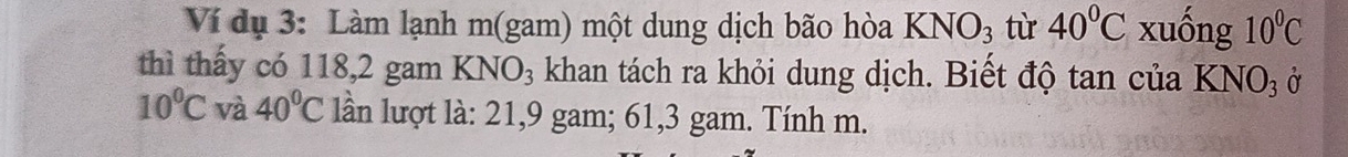 Ví dụ 3: Làm lạnh m(gam) một dung dịch bão hòa KNO_3 tù 40°C xuống 10^0C
thì thấy có 118, 2 gam KNO_3 khan tách ra khỏi dung dịch. Biết độ tan của Kỉ NO_3 Ở
10^0C và 40°C lần lượt là: 21, 9 gam; 61,3 gam. Tính m.