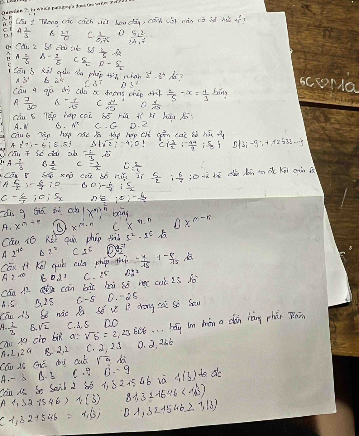 (áu 1 TRong các cāch vei sau dāu, cach vè nào cǒ só hui t_1^(2 7
C. I Afrac 2)3 B  27/0  C  3/0.75  D  (5,2)/24,7 
D.
a CÉu 2 Só dai cua sǒ  2/5  Ra
A A 2/5  - 2/5  C  5/2 D- 5/2 
O
Cáu 3 Kéi qua dia phep tinn whan 3^3· 3^4 la?
3^3 B 34 C37 scoNa
cāu 4 goverline a ch ca ac dong phip din?  2/5 -x= 1/3  bāng
A  7/30  B - 1/15  C  11/15  D  1/15 
cāu s Tap hap cac 50° hū h^2 Kí hiu Rā:
A. N B. N^* C θ D. 2
cāu6 Tàp hap nào fā táp hap chú gon cai sò hū ty
A 1;-6;5.5 B sqrt(2);-4;0 C  3/2 ;- 44/9  ,s D 3;-9;-1,12533·s
cāu T Só dai cua - 2/3  la
21 A 2/3  6^(frac 3)2 C - 3/2  D  2/-3 . Cau 8 sàp xep cai só hù +ì  5/2  i 6/7  jO tù bè dèn hon tadc Kēi qùa fa
A  5/2 ,- 6/7  j0 BOi- 6/7  i  5/2 
C - 6/7 ;0;S_2 D_ 5;0;- 6/7 
cāu g Giā chi culd (x^m)^ 2/n  bang
A. x^(m+n) x^(m· n) Cx^(m· n) Dx^(m-n)
Cāu 16 Kēi qa phep finh 2^2· 2^6 fa
A2^(-10) △ 2^3 C 2^5
Cau Ht Kéi quó ala phop finh  (-7)/15 + (-9)/15  la
A2^(10) BQ2^3 C. 25 D2^7
cāu 12 cha cān bài hai so hx cua 25 Ra
A. S B. 25 C. - S D. -25
Cāu 13 Sè nào Rà Só vé H dhong cac Sò Sau
A.  2/3  B. sqrt(2) C. 3, S D. O
cāu 1q cho bik 01= sqrt(5)=2,23606. . . hág Im bàn a dàn háng phán TRan
A. 2 ,2 9 03. 2, 2 C. 2, 23 0. 2, 236
Cau ió Giá on! cuá sqrt(9) da
A. - 5 B. 3 C. g 0.- g
Cau n So Sanh 2 86 1, 3 2154 6 và 1,(3) ta do
A1,321546> 1,(3) B1,32-1546<1/3)
(1,32+546=1,(3) D 1,321546_ >7,(3)