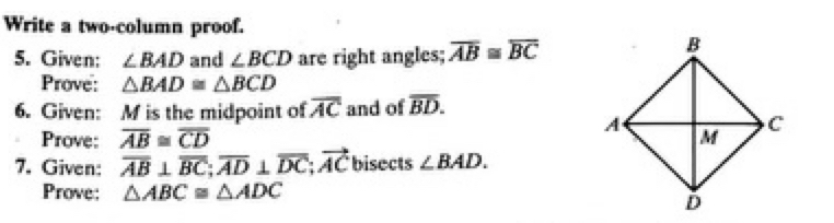 Write a two-column proof. 
5. Given: ∠ BAD and ∠ BCD are right angles; overline AB≌ overline BC
Prove: △ BAD≌ △ BCD
6. Given: M is the midpoint of overline AC and of overline BD. 
Prove: overline AB≌ overline CD
7. Given: overline AB⊥ overline BC; overline AD⊥ overline DC; vector AC bisects ∠ BAD. 
Prove: △ ABC≌ △ ADC