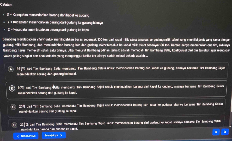 Catatan:
X= Kecepatan memindahkan barang dari kapal ke gudang
Y= Kecepatan memindahkan barang dari gudang ke gudang lainnya
z= Kecepatan memindahkan barang dari gudang ke kapal
Bambang mendapatkan c/ient untuk memindahkan beras sebanyak 100 ton dari kapal milik c//ent tersebut ke gudang milik c//ent yang memiliki jarak yang sama dengan
gudang milik Bambang, dan memindahkan barang lain dari gudang cl/ent tersebut ke kapal milik c//ent sebanyak 80 ton. Karena hanya memerlukan dua tim, akhirnya
Bambang harus memecah salah satu timnya. Jika menurut Bambang pilihan terbaik adalah memecah Tim Bambang Setia, konfigurasi dari tim tersebut agar mencapai
waktu paling singkat dan tidak ada tim yang menganggur ketika tim lainnya sudah selesai bekerja adalah....
A 664% dari Tim Bambang Setia membantu Tim Bambang Selalu untuk memindahkan barang dari kapal ke gudang, sisanya bersama Tim Bambang Sejati
memindahkan barang dari gudang ke kapal.
B 50% dari Tim Bambang Setia membantu Tim Bambang Sejati untuk memindahkan barang dari kapal ke gudang, sisanya bersama Tim Bambang Selalu
memindahkan barang dari gudang ke kapal.
25% dari Tim Bambang Setia membantu Tim Bambang Sejati untuk memindahkan barang dari kapal ke gudang, sisanya bersama Tim Bambang Selalu
memindahkan barang dari gudang ke kapal.
D 33½% dari Tim Bambang Setia membantu Tim Bambang Sejati untuk memindahkan barang dari gudang ke kapal, sisanya bersama Tim Bambang Selalu
memindahkan baranα dari gudang ke kapal.
< Sebelumnya Selanjutnya >