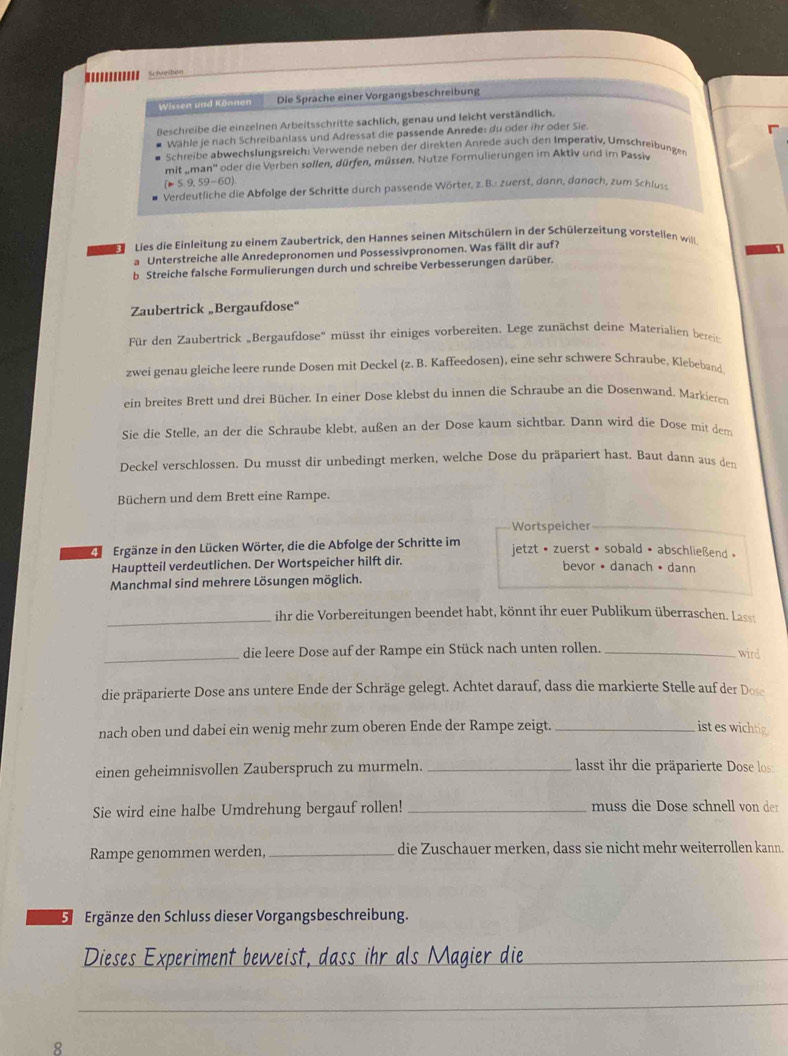 ....... Schreden
Wissen und Können Die Sprache einer Vorgangsbeschreibung
Beschreibe die einzelnen Arbeitsschritte sachlich, genau und leicht verständlich.
Wähle je nach Schreibanlass und Adressat die passende Anrede: du oder ihr oder Sie
Schreibe abwechslungsreich: Verwende neben der direkten Anrede auch den Imperativ, Umschreibungen
mit „man'' oder die Verben sollen, dürfen, müssen. Nutze Formulierungen im Aktiv und im Passiv
(=5,9,59-60).
Verdeutliche die Abfolge der Schritte durch passende Wörter, z. B.: zuerst, dann, danach, zum Schlu
Lies die Einleitung zu einem Zaubertrick, den Hannes seinen Mitschülern in der Schülerzeitung vorstellen will
a Unterstreiche alle Anredepronomen und Possessivpronomen. Was fällt dir auf?
b Streiche falsche Formulierungen durch und schreibe Verbesserungen darüber.
Zaubertrick „Bergaufdose“
Für den Zaubertrick „Bergaufdose' müsst ihr einiges vorbereiten. Lege zunächst deine Materialien bereit
zwei genau gleiche leere runde Dosen mit Deckel (z. B. Kaffeedosen), eine sehr schwere Schraube, Klebeband
ein breites Brett und drei Bücher. In einer Dose klebst du innen die Schraube an die Dosenwand. Markieten
Sie die Stelle, an der die Schraube klebt, außen an der Dose kaum sichtbar. Dann wird die Dose mit dem
Deckel verschlossen. Du musst dir unbedingt merken, welche Dose du präpariert hast. Baut dann aus den
Büchern und dem Brett eine Rampe.
Wortspeicher
4 Ergänze in den Lücken Wörter, die die Abfolge der Schritte im  jetzt • zuerst • sobald • abschließend »
Hauptteil verdeutlichen. Der Wortspeicher hilft dir. bevor •danach • dann
Manchmal sind mehrere Lösungen möglich.
_ihr die Vorbereitungen beendet habt, könnt ihr euer Publikum überraschen. Lass
_die leere Dose auf der Rampe ein Stück nach unten rollen._
wird
die präparierte Dose ans untere Ende der Schräge gelegt. Achtet darauf, dass die markierte Stelle auf der Dose
nach oben und dabei ein wenig mehr zum oberen Ende der Rampe zeigt. _ist es wichtig
einen geheimnisvollen Zauberspruch zu murmeln. _ lasst ihr die präparierte Dose los:
Sie wird eine halbe Umdrehung bergauf rollen! _muss die Dose schnell von der
Rampe genommen werden, _die Zuschauer merken, dass sie nicht mehr weiterrollen kann.
E Ergänze den Schluss dieser Vorgangsbeschreibung.
Dieses Experiment beweist, dass ihr als Magier die_
_
8