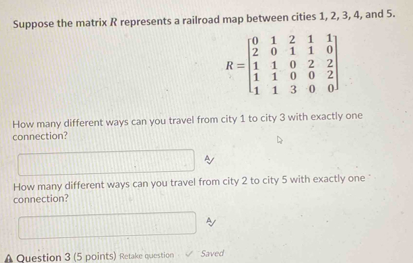 Suppose the matrix R represents a railroad map between cities 1, 2, 3, 4, and 5.
R=beginbmatrix 0&1&2&1&1 2&0&1&1&0 1&1&0&2&2 1&1&0&0&2 1&1&3&0&0endbmatrix
How many different ways can you travel from city 1 to city 3 with exactly one 
connection? 
A 
How many different ways can you travel from city 2 to city 5 with exactly one 
connection? 
A 
Question 3 (5 points) Retake question Saved