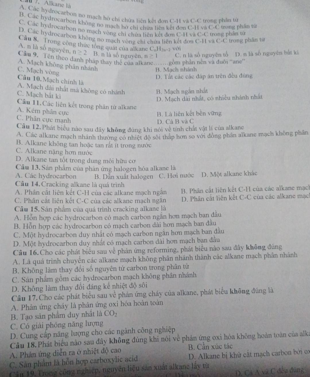 a7. Alkane là
A. Các hydrocarbon no mạch hờ chi chứa liên kết đơn C-H và C-C trong phân tử
B. Các hydrocarbon không no mạch hở chi chứa liên kết đơn C-H và C-C trong phần tử
C. Các hydrocarbon no mạch vòng chi chứa liên kết đơn C-H và C-C trong phân tử
D. Các hydrocarbon không no mạch vòng chỉ chứa liên kết đơn C-H và C-C trong phân từ
Câu 8. Trong công thức tổng quát của alkane C_nH_2n+2 với
A. n là số nguyên, n≥ 2 B. n là số nguyên, n≥ 1 C. n là số nguyên tố D. n là số nguyên bắt ki
Câu 9. Tên theo danh pháp thay thế của alkane….gồm phần nền và đuôi “ane'
A. Mạch không phân nhánh
C. Mạch vòng
B. Mạch nhánh
D. Tất các các đáp án trên đều đúng
Câu 10. Mạch chính là
A. Mạch dài nhất mà không có nhánh
C. Mạch bắt kì
B. Mạch ngắn nhất
D. Mạch dài nhất, có nhiều nhánh nhất
Câu 11.Các liên kết trong phân tử alkane
A. Kém phân cực
B. Là liên kết bền vững
C. Phân cực mạnh
D. Cả B và C
Câu 12.Phát biểu nào sau đây không đúng khi nói về tính chất vật lí của alkane
A. Các alkane mạch nhánh thường có nhiệt dộ sôi thấp hơn so với đồng phân alkane mạch không phân
B. Alkane không tan hoặc tan rất ít trong nước
C. Alkane nặng hơn nước
D. Alkane tan tốt trong dung môi hữu cơ
Câu 13. Sản phẩm của phản ứng halogen hóa alkane là
A. Các hydrocarbon B. Dẫn xuất halogen C. Hơi nước D. Một alkane khác
Câu 14. Cracking alkane là quá trình
A. Phân cắt liên kết C-H của các alkane mạch ngắn B. Phân cắt liên kết C-H của các alkane mạch
C. Phân cắt liên kết C-C của các alkane mạch ngắn D. Phân cắt liên kết C-C của các alkane mạch
Câu 15. Sản phẩm của quá trình cracking alkane là
A. Hỗn hợp các hydrocarbon có mạch carbon ngắn hơn mạch ban đầu
B. Hỗn hợp các hydrocarbon có mạch carbon dài hơn mạch ban đầu
C. Một hydrocarbon duy nhất có mạch carbon ngắn hơn mạch ban đầu
D. Một hydrocarbon duy nhất có mạch carbon dài hơn mạch ban đầu
Câu 16.Cho các phát biểu sau về phản ứng reforming, phát biểu nào sau dây không đúng
A. Là quá trình chuyển các alkane mạch không phân nhánh thành các alkane mạch phân nhánh
B. Không làm thay đổi số nguyên tử carbon trong phân tử
C. Sản phầm gồm các hydrocarbon mạch không phân nhánh
D. Không làm thay đổi đáng kể nhiệt độ sôi
Câu 17.Cho các phát biểu sau về phản ứng cháy của alkane, phát biểu không đúng là
A. Phản ứng cháy là phản ứng oxi hóa hoàn toàn
B. Tạo sản phẩm duy nhất là CO_2
C. Có giải phóng năng lượng
D. Cung cấp năng lượng cho các ngành công nghiệp
Câu 18.Phát biểu nào sau đây không đúng khi nói về phản ứng oxi hóa không hoàn toàn của alka
A. Phản ứng diễn ra ở nhiệt độ cao
B. Cần xúc tác
C. Sản phẩm là hỗn hợp carboxylic acid  D. Alkane bị khử cắt mạch carbon bởi ox
Cầu 19. Trong công nghiệp, nguyên liệu sản xuất alkane lầy từ
D. Cả A và C đều đúng