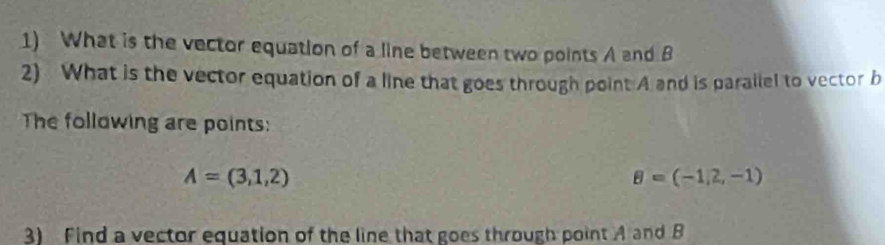 What is the vector equation of a line between two points A and B
2) What is the vector equation of a line that goes through point A and is parallel to vector b
The following are points:
A=(3,1,2)
B=(-1,2,-1)
3) Find a vector equation of the line that goes through point A and B