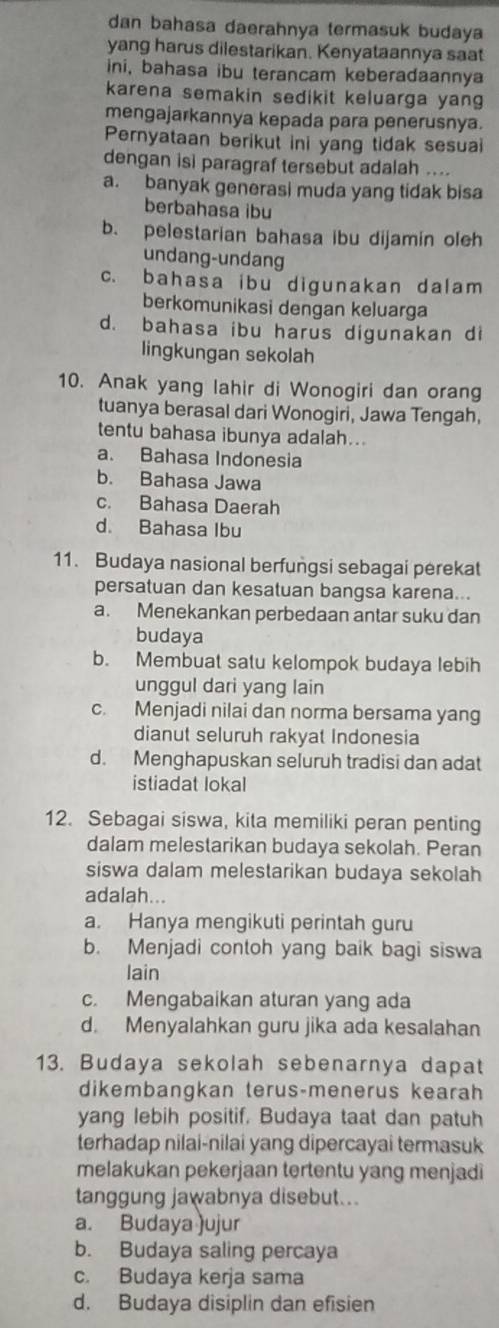 dan bahasa daerahnya termasuk budaya
yang harus dilestarikan. Kenyataannya saat
ini, bahasa ibu terancam keberadaannya
karena semakin sedikit keluarga yang
mengajarkannya kepada para penerusnya.
Pernyataan berikut ini yang tidak sesuai
dengan isi paragraf tersebut adalah ....
a. banyak generasi muda yang tidak bisa
berbahasa ibu
b. pelestarian bahasa ibu dijamin oleh
undang-undang
c. bahasa ibu digunakan dalam
berkomunikasi dengan keluarga
d. bahasa ibu harus digunakan di
lingkungan sekolah
10. Anak yang lahir di Wonogiri dan orang
tuanya berasal dari Wonogiri, Jawa Tengah,
tentu bahasa ibunya adalah...
a. Bahasa Indonesia
b. Bahasa Jawa
c. Bahasa Daerah
d. Bahasa Ibu
11. Budaya nasional berfungsi sebagai perekat
persatuan dan kesatuan bangsa karena...
a. Menekankan perbedaan antar suku dan
budaya
b. Membuat satu kelompok budaya lebih
unggul dari yang lain
c. Menjadi nilai dan norma bersama yang
dianut seluruh rakyat Indonesia
d. Menghapuskan seluruh tradisi dan adat
istiadat lokal
12. Sebagai siswa, kita memiliki peran penting
dalam melestarikan budaya sekolah. Peran
siswa dalam melestarikan budaya sekolah
adalah...
a. Hanya mengikuti perintah guru
b. Menjadi contoh yang baik bagi siswa
lain
c. Mengabaikan aturan yang ada
d. Menyalahkan guru jika ada kesalahan
13. Budaya sekolah sebenarnya dapat
dikembangkan terus-menerus kearah
yang lebih positif. Budaya taat dan patuh
terhadap nilai-nilai yang dipercayai termasuk
melakukan pekerjaan tertentu yang menjadi
tanggung jawabnya disebut...
a. Budaya )ujur
b. Budaya saling percaya
c. Budaya kerja sama
d. Budaya disiplin dan efisien