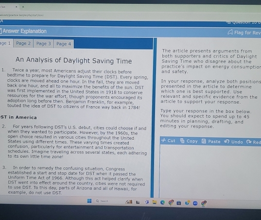 ed.com/practice-text;/en>da, DST). Every spring, In your response, analyze both positions 
clocks are moved ahead one hour. In the fall, they are moved presented in the article to determine 
back one hour, and all to maximize the benefits of the sun. DST which one is best supported. Use 
was first implemented in the United States in 1918 to conserve relevant and specific evidence from the 
resources for the war effort, though proponents encouraged its article to support your response. 
adoption long before then. Benjamin Franklin, for example, 
touted the idea of DST to citizens of France way back in 1784 Type your response in the box below. 
You should expect to spend up to 45
ST in America minutes in planning, drafting, and 
2. For years following DST's U.S. debut. cities could choose if and editing your response. 
when they wanted to participate. However, by the 1960s, the 
open choice resulted in various cities throughout the United 
States using different times. These varying times created + 
confusion, particularly for entertainment and transportation Cut Copy Paste Undo Rec 
schedules. Imagine traveling across several states, each adhering 
to its own little time zone 
3. In order to remedy the confusing situation, Congress 
established a start and stop date for DST when it passed the 
Uniform Time Act of 1966. Although this act helped clarify when
DST went into effect around the country, cities were not required 
to use DST. To this day, parts of Arizona and all of Hawaii, for 
example, do not use DST. 
α Seaxt