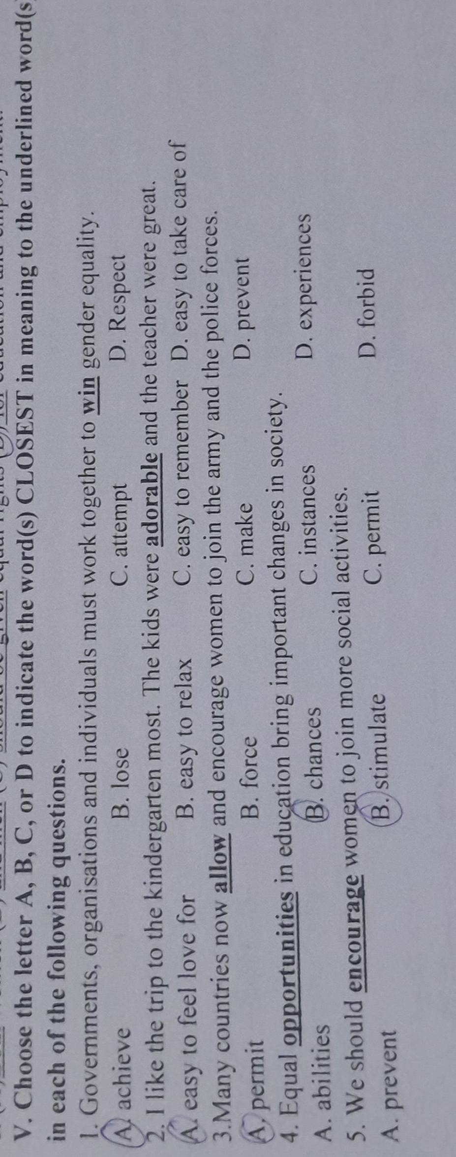 Choose the letter A, B, C, or D to indicate the word(s) CLOSEST in meaning to the underlined word(s
in each of the following questions.
1. Governments, organisations and individuals must work together to win gender equality.
A. achieve B. lose C. attempt D. Respect
2. I like the trip to the kindergarten most. The kids were adorable and the teacher were great.
A. easy to feel love for B. easy to relax C. easy to remember D. easy to take care of
3.Many countries now allow and encourage women to join the army and the police forces.
A. permit
B. force C. make D. prevent
4. Equal opportunities in education bring important changes in society.
A. abilities B. chances
C. instances D. experiences
5. We should encourage women to join more social activities.
A. prevent B. stimulate
C. permit
D. forbid