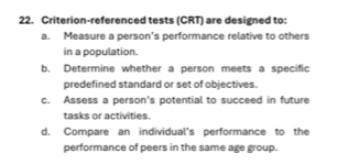 Criterion-referenced tests (CRT) are designed to: 
a. Measure a person's performance relative to others 
in a population. 
b. Determine whether a person meets a specific 
predefined standard or set of objectives. 
c. Assess a person's potential to succeed in future 
tasks or activities. 
d. Compare an individual's performance to the 
performance of peers in the same age group.