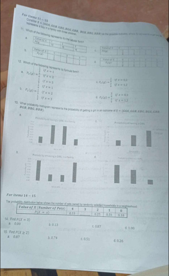 11-15
For Items Consider s=( c G,GGB, GBG, BGG,GBD, BGB,BBG, BBB) us te (olabía oucomó, aota G ilta e dnme a
represents a boy in a famly with thras children .
11. Which of the following represents it's the tabular form?
0. Value of C
rán
78 j
b. Velis of 6
P_0(g) 1
 1/5  2
j
ranetorads
d P_2(g)  3/8 
12. Which of the following represents is formule form? x=1
 1/2 
a. P_0(g)= 1/8 (g) x=2
U x=3
b. P_0(g)= 1/3 _ 1/2   1/4  f x=1 c frac 1(g)=frac 1beginarrayr k  1/8 endarray ifx=0.3
x=2
if x=3
d P_0(g)=frac  3/8  1/8 ifx=0.3
13. What probability histogram represents the probeability of getting a pirl in an outcome of S= (GGG,GGB,GBG. 8GG,GBB
BGB,BBG,BBB).
0
c
b.d.
For items 14-1
The probability distribution below shows the number o
1d P(X=3) d. 1.00
B. 0.00 b. 0.13 C. 0.87
15. Find P(X≥ 2)
a. 0.87 b. 0.74 c. 0.51 d. 0.26