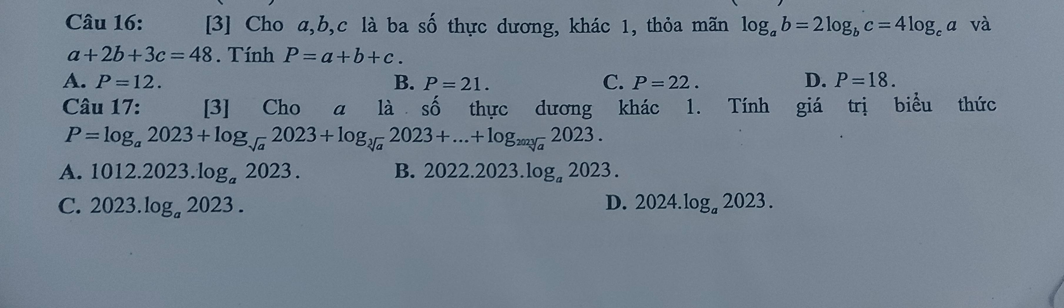 [3] Cho a, b, c là ba shat O thực dương, khác 1, thỏa mãn log _ab=2log _bc=4log _ca và
a+2b+3c=48. Tính P=a+b+c.
A. P=12. B. P=21. C. P=22. D. P=18. 
Câu 17: [3] Cho a là số thực dương ; khác 1. Tính ; giá trị biểu thức
P=log _a2023+log _sqrt(a) 2023+log _sqrt[3](a)2023+...+log _2023202]a2023.
A. 1012.2023.log _a2023. B. 2022.2023.log _a2023.
C. 2023.log _a2023. D. 2024.log _a2023.