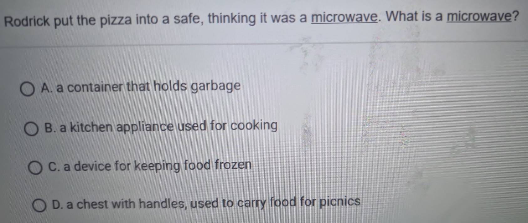 Rodrick put the pizza into a safe, thinking it was a microwave. What is a microwave?
A. a container that holds garbage
B. a kitchen appliance used for cooking
C. a device for keeping food frozen
D. a chest with handles, used to carry food for picnics