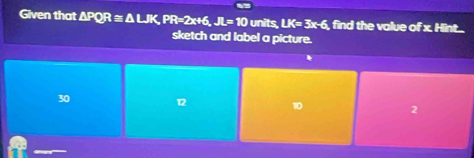 Given that △ PQR≌ △ LJK, PR=2x+6, JL=10 units, LK=3x-6 , find the value of x. Hint..
sketch and label a picture.
30
12
10
2