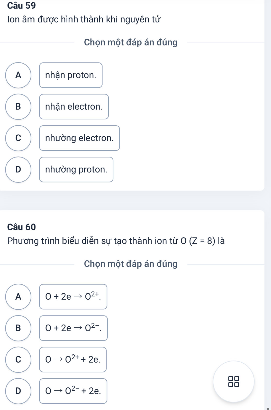 Ion âm được hình thành khi nguyên tử
Chọn một đáp án đúng
A nhận proton.
B nhận electron.
C nhường electron.
D nhường proton.
Câu 60
Phương trình biểu diễn sự tạo thành ion từ O(Z=8) là
Chọn một đáp án đúng
A O+2eto O^(2+).
B 0+2e O^(2-).
C 0to 0^(2+)+2e.
D 0to 0^(2-)+2e.