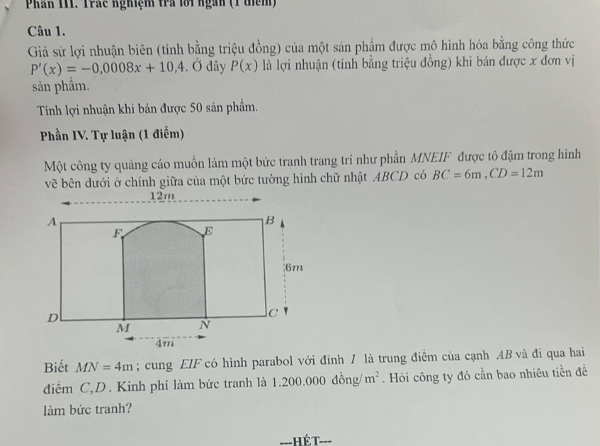 Phân III. Trác nghiệm tra lới ngàn (1 điểm) 
Câu 1. 
Giả sử lợi nhuận biên (tính bằng triệu đồng) của một sản phẩm được mô hình hóa bằng công thức
P'(x)=-0,0008x+10,4. Ở dây P(x) là lợi nhuận (tính bằng triệu đồng) khi bán được x đơn vị 
sản phẩm. 
Tính lợi nhuận khi bán được 50 sản phẩm. 
Phần IV. Tự luận (1 điểm) 
Một công ty quảng cáo muốn làm một bức tranh trang trí như phần MNEIF được tô đậm trong hình 
vẽ bên dưới ở chính giữa của một bức tường hình chữ nhật ABCD có BC=6m, CD=12m
Biết MN=4m; cung EIF có hình parabol với đỉnh / là trung điểm của cạnh AB và đi qua hai 
điểm C,D. Kinh phí làm bức tranh là 1.200.000 đồng/ m^2. Hỏi công ty đó cần bao nhiêu tiền đề 
àm bức tranh? 
_ hé t