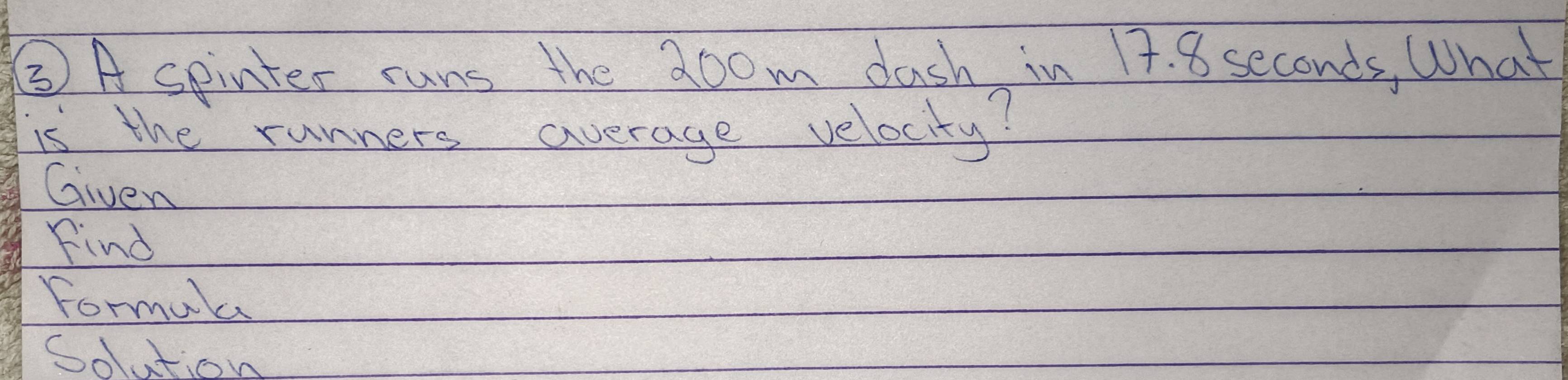 ③ A spinter runs the 20om dash in 17. 8 seconds, What 
is the runners average velocity? 
Given 
Find 
formala 
Soution