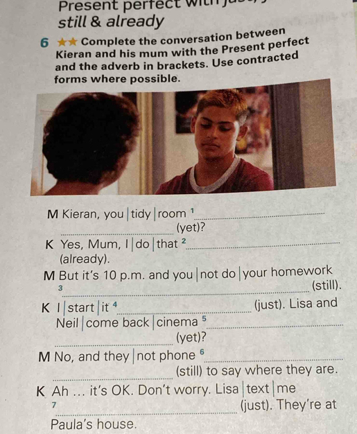 Present perfect w h 
still & already 
6 ★★ Complete the conversation between 
Kieran and his mum with the Present perfect 
and the adverb in brackets. Use contracted 
forms where possible. 
M Kieran, you|tidy|room ¹_ 
_(yet)? 
K Yes, Mum, I|do|that 2_ 
(already). 
M But it's 10 p.m. and you|not do|your homework 
_3 
(still). 
K I start | it _(just). Lisa and 
Neil|come back|cinema ⁵_ 
_(yet)? 
M No, and they|not phone θ_ 
_ 
(still) to say where they are. 
K Ah ... it’s OK. Don’t worry. Lisa|text|me 
_ 
7 
(just). They're at 
Paula's house.