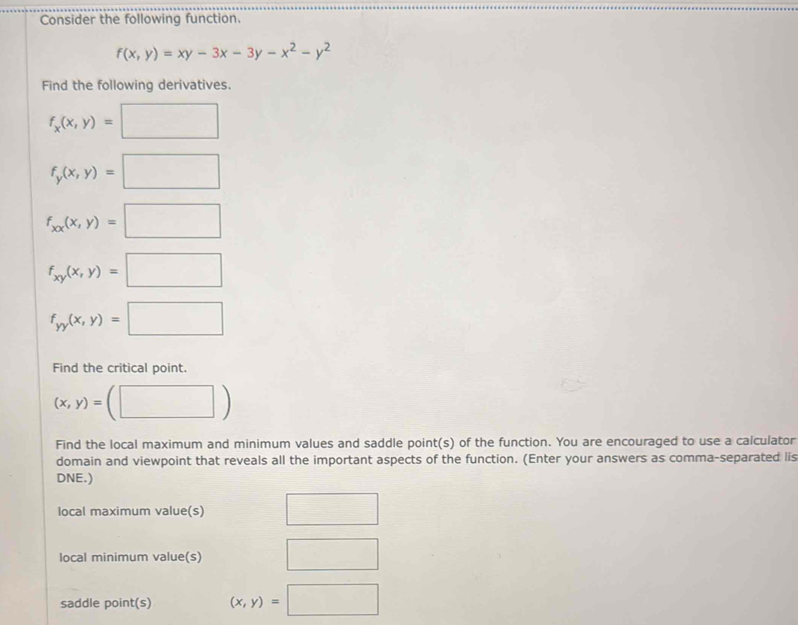 Consider the following function.
f(x,y)=xy-3x-3y-x^2-y^2
Find the following derivatives.
f_x(x,y)=□
f_y(x,y)=□
f_xx(x,y)=□
f_xy(x,y)=□
f_yy(x,y)=□
Find the critical point.
(x,y)=(□ )
Find the local maximum and minimum values and saddle point(s) of the function. You are encouraged to use a calculator 
domain and viewpoint that reveals all the important aspects of the function. (Enter your answers as comma-separated lis 
DNE.) 
local maximum value(s) □ 
local minimum value(s) 
□ 
saddle point(s)
(x,y)=□