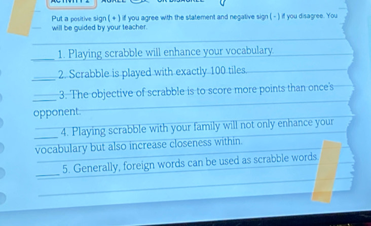 Put a positive sign ( + ) if you agree with the statement and negative sign ( - ) if you disagree. You 
will be guided by your teacher. 
_1. Playing scrabble will enhance your vocabulary. 
_2. Scrabble is played with exactly 100 tiles. 
_3. The objective of scrabble is to score more points than once's 
opponent. 
_4. Playing scrabble with your family will not only enhance your 
vocabulary but also increase closeness within. 
_5. Generally, foreign words can be used as scrabble words.