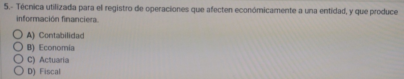 5.- Técnica utilizada para el registro de operaciones que afecten económicamente a una entidad, y que produce
información financiera.
A) Contabilidad
B) Economía
C) Actuaria
D) Fiscal