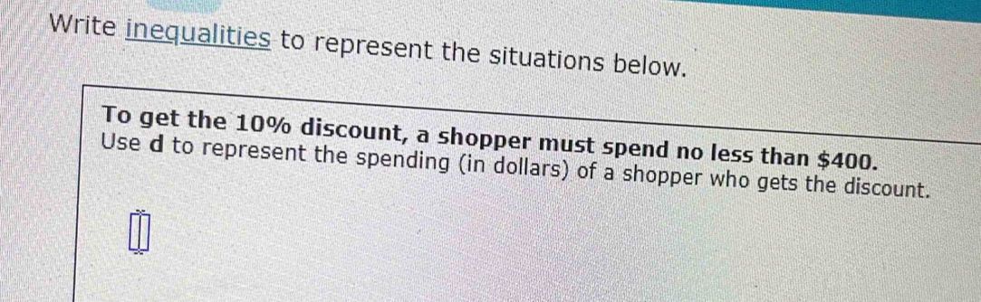 Write inequalities to represent the situations below. 
To get the 10% discount, a shopper must spend no less than $400. 
Use d to represent the spending (in dollars) of a shopper who gets the discount.