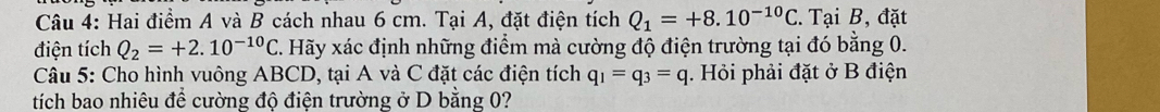 Hai điểm A và B cách nhau 6 cm. Tại A, đặt điện tích Q_1=+8.10^(-10)C. Tại B, đặt 
điện tích Q_2=+2.10^(-10)C C. Hãy xác định những điểm mà cường độ điện trường tại đó bằng 0. 
Câu 5: Cho hình vuông ABCD, tại A và C đặt các điện tích q_1=q_3=q. Hỏi phải đặt ở B điện 
tích bao nhiêu để cường độ điện trường ở D bằng 0?