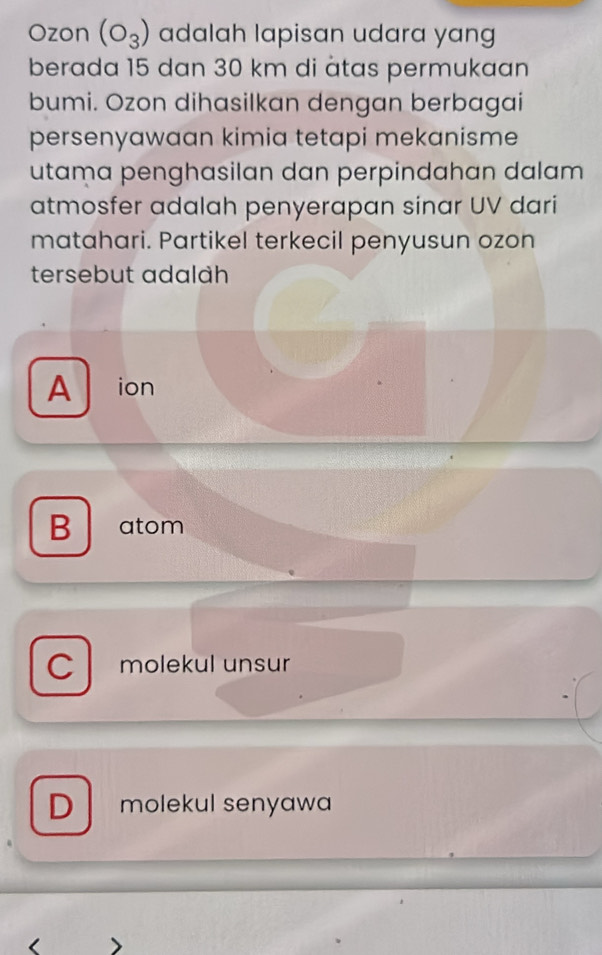 Ozon (O_3) adalah lapisan udara yang
berada 15 dan 30 km di àtas permukaan
bumi. Ozon dihasilkan dengan berbagai
persenyawaan kimia tetapi mekanisme
utama penghasilan dan perpindahan dalam 
atmosfer adalah penyerapan sinar UV dari
matahari. Partikel terkecil penyusun ozon
tersebut adalah
A ion
B atom
C molekul unsur
D molekul senyawa