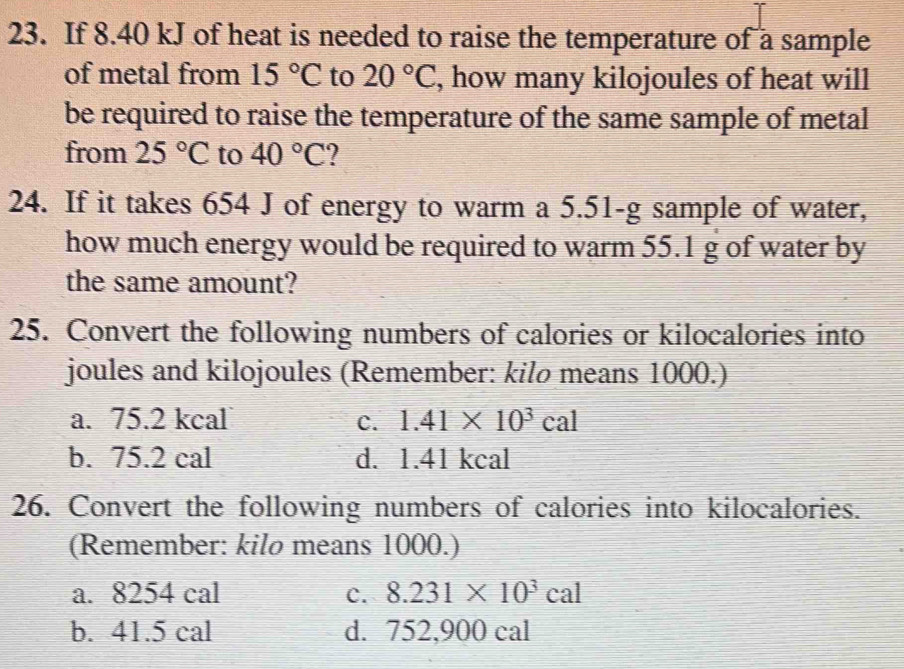 If 8.40 kJ of heat is needed to raise the temperature of a sample
of metal from 15°C to 20°C , how many kilojoules of heat will
be required to raise the temperature of the same sample of metal
from 25°C to 40°C ?
24. If it takes 654 J of energy to warm a 5.51-g sample of water,
how much energy would be required to warm 55.1 g of water by
the same amount?
25. Convert the following numbers of calories or kilocalories into
joules and kilojoules (Remember: kilø means 1000.)
a. 75.2 kcal c. 1.41* 10^3cal
b. 75.2 cal d. 1.41 kcal
26. Convert the following numbers of calories into kilocalories.
(Remember: kilo means 1000.)
a. 8254 cal c. 8.231* 10^3cal
b. 41.5 cal d. 752,900 cal